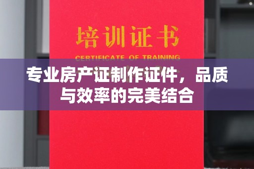 睢阳专业房产证制作证件，品质与效率的完美结合